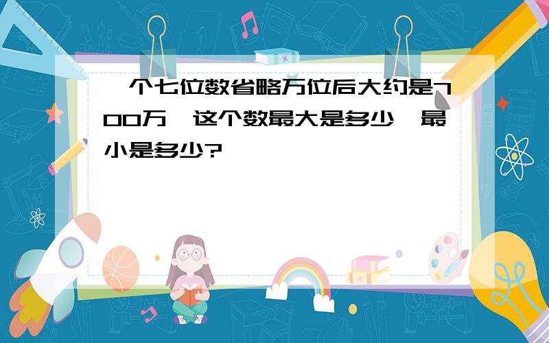 一个七位数省略万位后大约是700万,这个数最大是多少,最小是多少?