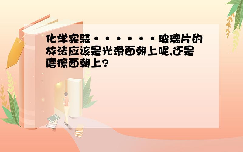 化学实验······玻璃片的放法应该是光滑面朝上呢,还是磨擦面朝上?