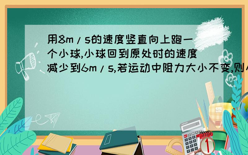 用8m/s的速度竖直向上跑一个小球,小球回到原处时的速度减少到6m/s,若运动中阻力大小不变,则小球上升最大高度为