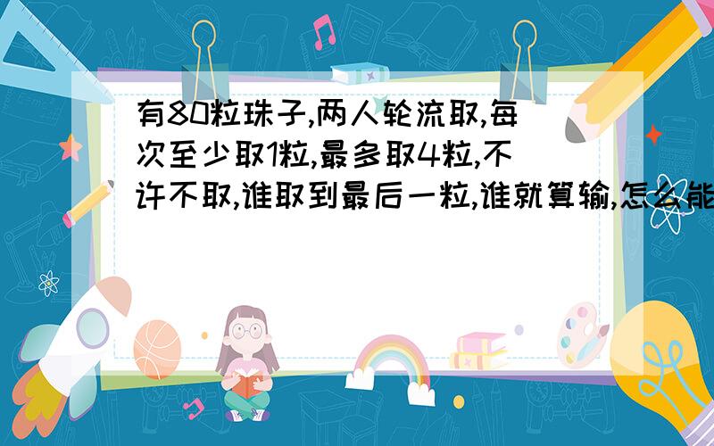 有80粒珠子,两人轮流取,每次至少取1粒,最多取4粒,不许不取,谁取到最后一粒,谁就算输,怎么能赢?有80粒珠子,两人轮流取,每次至少取1粒,最多取5粒,不许不取,第一个人先手取多少个可以保证稳