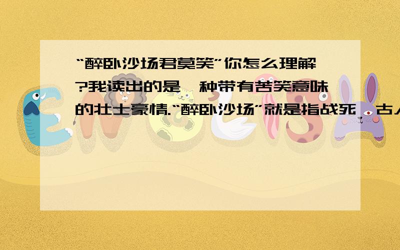 “醉卧沙场君莫笑”你怎么理解?我读出的是一种带有苦笑意味的壮士豪情.“醉卧沙场”就是指战死,古人要名声,死了不说死了,要说醉了.而且这样和下一句衔接更好,你觉得呢?下一句是古来