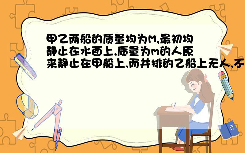 甲乙两船的质量均为M,最初均静止在水面上,质量为m的人原来静止在甲船上,而并排的乙船上无人,不计水对船的阻力,则人从甲船跳入乙船后再跳回甲船时,两船速率比为多少?