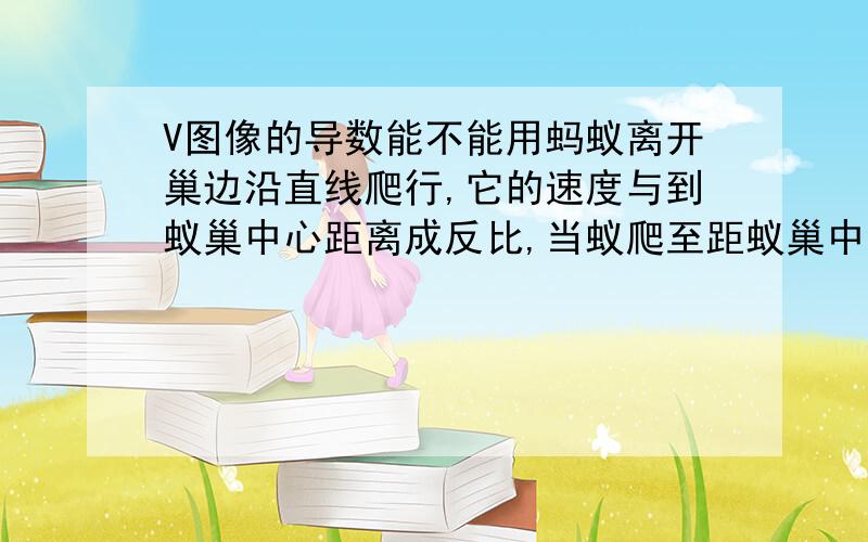 V图像的导数能不能用蚂蚁离开巢边沿直线爬行,它的速度与到蚁巢中心距离成反比,当蚁爬至距蚁巢中心1m时,速度为（1/50）m/s,问它继续爬到距蚁巢中心2m须多久?正确解法是SV成反比 所以1/V与S