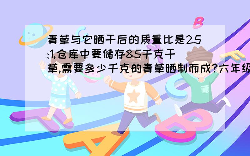 青草与它晒干后的质量比是25:1,仓库中要储存85千克干草,需要多少千克的青草晒制而成?六年级下数学单元能力特训的,美女~雨点给您跪下了,呜呜呜呜……