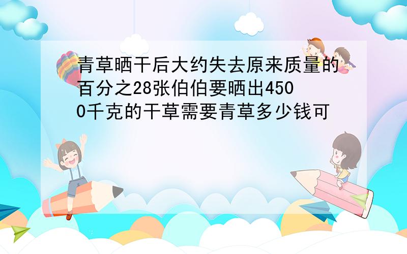 青草晒干后大约失去原来质量的百分之28张伯伯要晒出4500千克的干草需要青草多少钱可