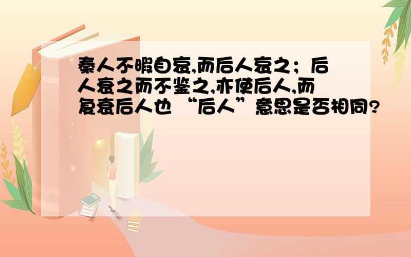 秦人不暇自哀,而后人哀之；后人衰之而不鉴之,亦使后人,而复衰后人也 “后人”意思是否相同?