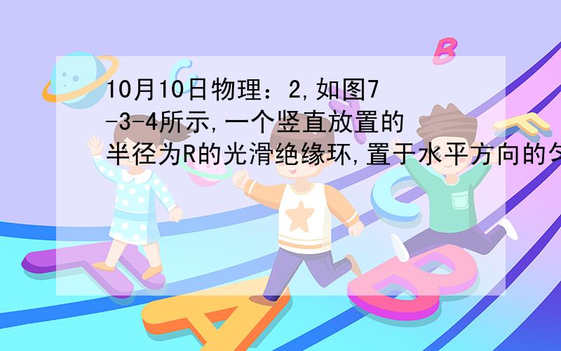 10月10日物理：2,如图7-3-4所示,一个竖直放置的半径为R的光滑绝缘环,置于水平方向的匀强电场中,电场强度为E,有一质量为m,电量为q的带正电的空心小球套在环上,并且Eq=mg.（1）当小球由静止开