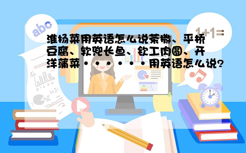 淮扬菜用英语怎么说茶撒、平桥豆腐、软兜长鱼、钦工肉圆、开洋蒲菜······用英语怎么说?