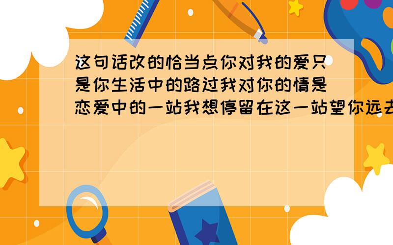 这句话改的恰当点你对我的爱只是你生活中的路过我对你的情是恋爱中的一站我想停留在这一站望你远去