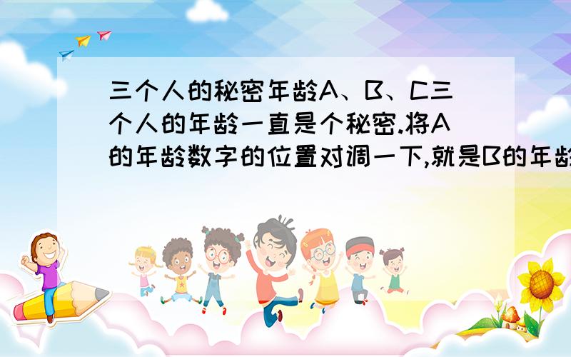 三个人的秘密年龄A、B、C三个人的年龄一直是个秘密.将A的年龄数字的位置对调一下,就是B的年龄；C的年龄的两倍是A与B两个年龄的差数；而B的年龄是C的10倍.你知道A、B、C三人的年龄各是多