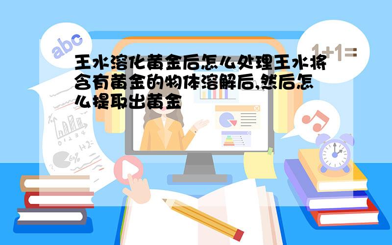 王水溶化黄金后怎么处理王水将含有黄金的物体溶解后,然后怎么提取出黄金