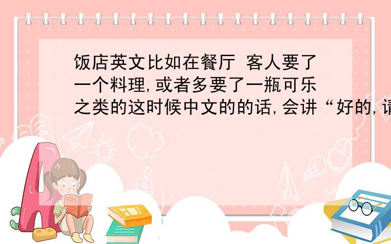 饭店英文比如在餐厅 客人要了一个料理,或者多要了一瓶可乐之类的这时候中文的的话,会讲“好的,请稍等”这个用英文怎么讲.外国人点菜 -我-好的,请稍等