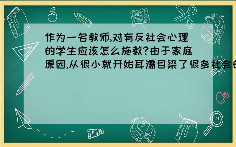 作为一名教师,对有反社会心理的学生应该怎么施教?由于家庭原因,从很小就开始耳濡目染了很多社会的反面,他见不到社会阳光的一面.他说“好人不是他的成长目标”.该说的道理,该用的方法