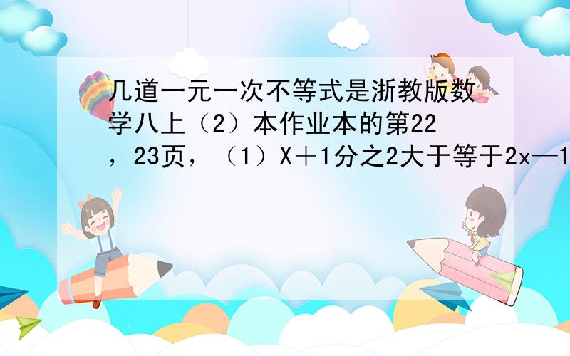 几道一元一次不等式是浙教版数学八上（2）本作业本的第22，23页，（1）X＋1分之2大于等于2x—1分之3（2）1—x—3分之2大于3＋x分之3（3）1—2x分之3大于-2（4）0.2x—0.3分之0.2—x＋1分之6小于1