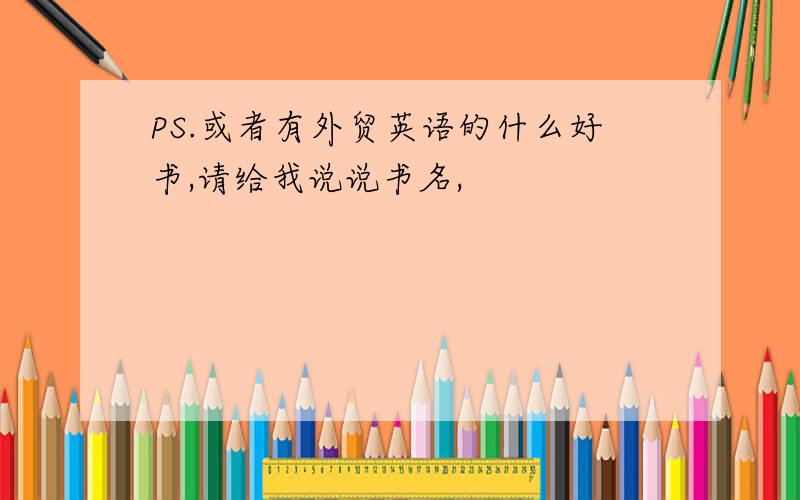 PS.或者有外贸英语的什么好书,请给我说说书名,