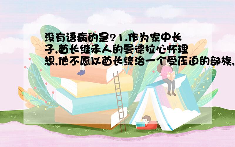 没有语病的是?1.作为家中长子,酋长继承人的曼德拉心怀理想,他不愿以酋长统治一个受压迫的部族,而是成为一名战士投身于民族的解放事业中.2.树立以病人为中心的服务观念,为病人提供高质