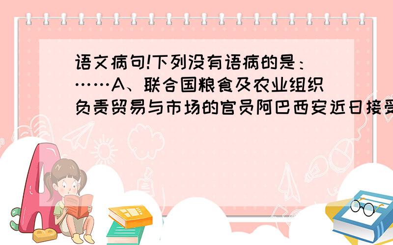 语文病句!下列没有语病的是：……A、联合国粮食及农业组织负责贸易与市场的官员阿巴西安近日接受采访时表示，尽管全球小麦价格近来涨幅明显，但近期全球不会出现新一轮粮食危机。B