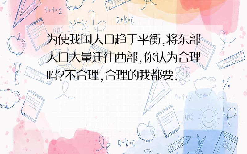 为使我国人口趋于平衡,将东部人口大量迁往西部,你认为合理吗?不合理,合理的我都要.