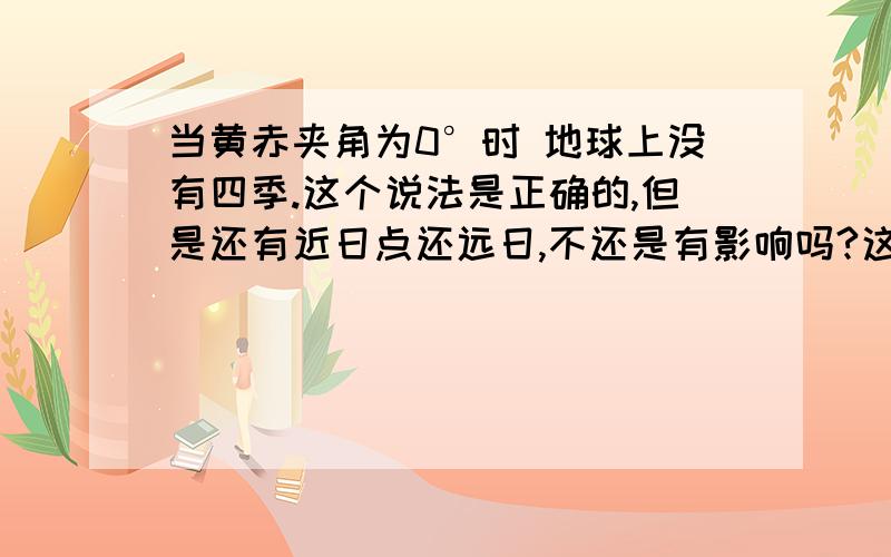 当黄赤夹角为0°时 地球上没有四季.这个说法是正确的,但是还有近日点还远日,不还是有影响吗?这个我问老师啦,但是老师说跟这个没有关系,