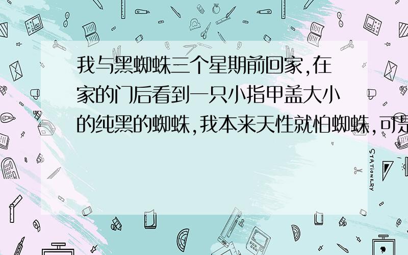 我与黑蜘蛛三个星期前回家,在家的门后看到一只小指甲盖大小的纯黑的蜘蛛,我本来天性就怕蜘蛛,可是老妈却说蜘蛛是喜物,便不弄死它.之后的两个星期里常梦到这可怕的东西,总是张牙舞爪