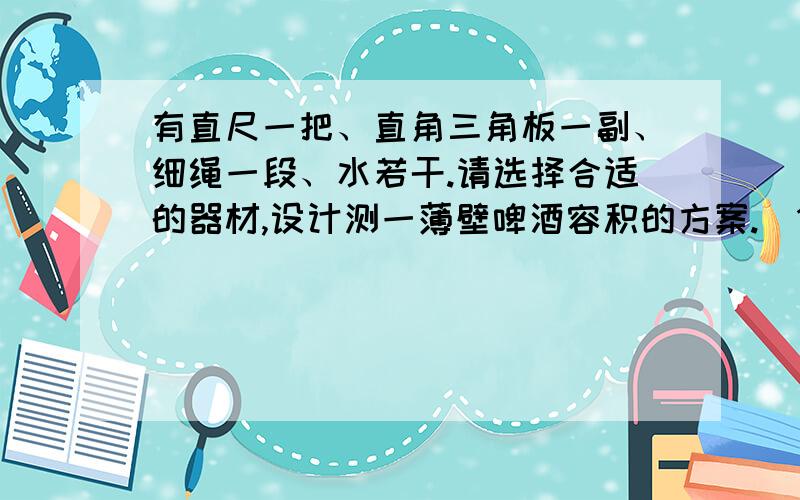 有直尺一把、直角三角板一副、细绳一段、水若干.请选择合适的器材,设计测一薄壁啤酒容积的方案.(1有直尺一把、直角三角板一副、细绳一段、水若干.请选择合适的器材,设计测一薄壁啤酒