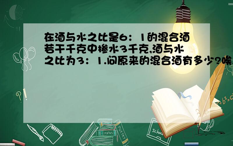 在酒与水之比是6：1的混合酒若干千克中掺水3千克,酒与水之比为3：1.问原来的混合酒有多少?唉,每天只知道喝酒,谁知道酒也可以拿来做题.