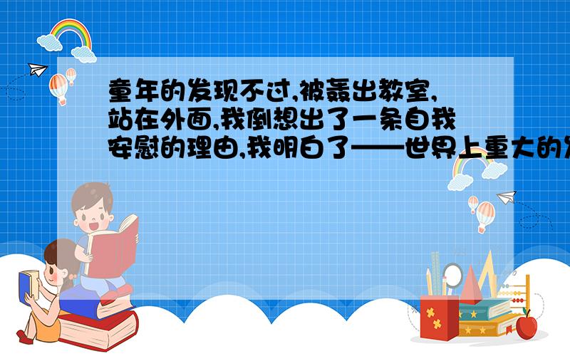 童年的发现不过,被轰出教室,站在外面,我倒想出了一条自我安慰的理由,我明白了——世界上重大的发明与现,有时还面临着受到驱逐和迫害的风险.（1）这句话的“——”表示什么?（2）我的