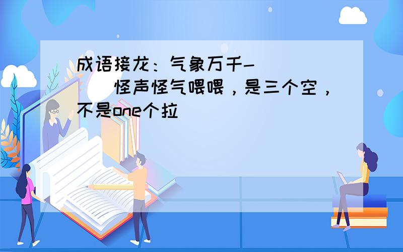 成语接龙：气象万千-（）（）（）怪声怪气喂喂，是三个空，不是one个拉