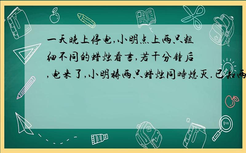 一天晚上停电,小明点上两只粗细不同的蜡烛看书,若干分钟后,电来了,小明将两只蜡烛同时熄灭.已知两枝新蜡烛中,粗蜡烛全部点完要2小时,细蜡烛全部点完要1小时,开始时两根蜡烛一样长,熄