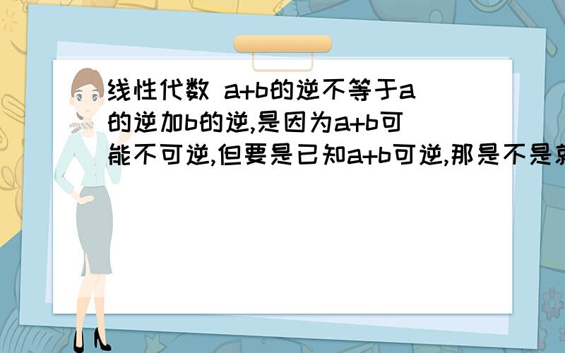 线性代数 a+b的逆不等于a的逆加b的逆,是因为a+b可能不可逆,但要是已知a+b可逆,那是不是就相等了啊?