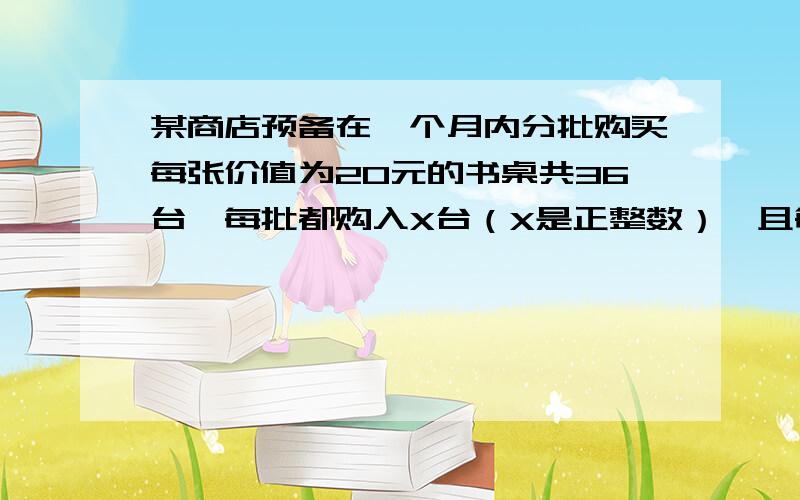 某商店预备在一个月内分批购买每张价值为20元的书桌共36台,每批都购入X台（X是正整数）,且每批均需付...某商店预备在一个月内分批购买每张价值为20元的书桌共36台,每批都购入X台（X是正