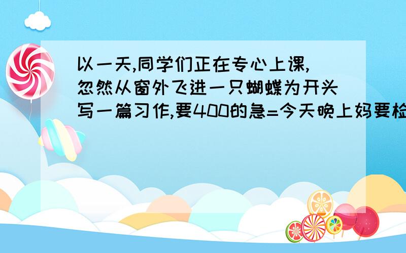 以一天,同学们正在专心上课,忽然从窗外飞进一只蝴蝶为开头写一篇习作,要400的急=今天晚上妈要检查要写出一个道理,写一件事