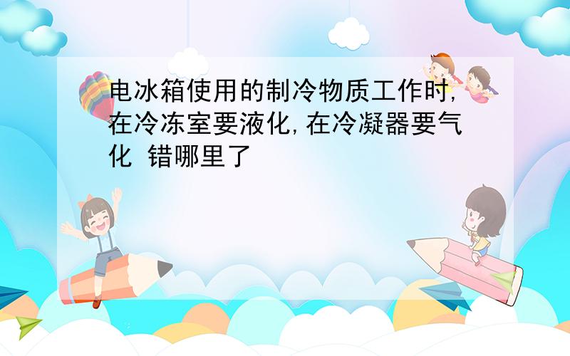 电冰箱使用的制冷物质工作时,在冷冻室要液化,在冷凝器要气化 错哪里了