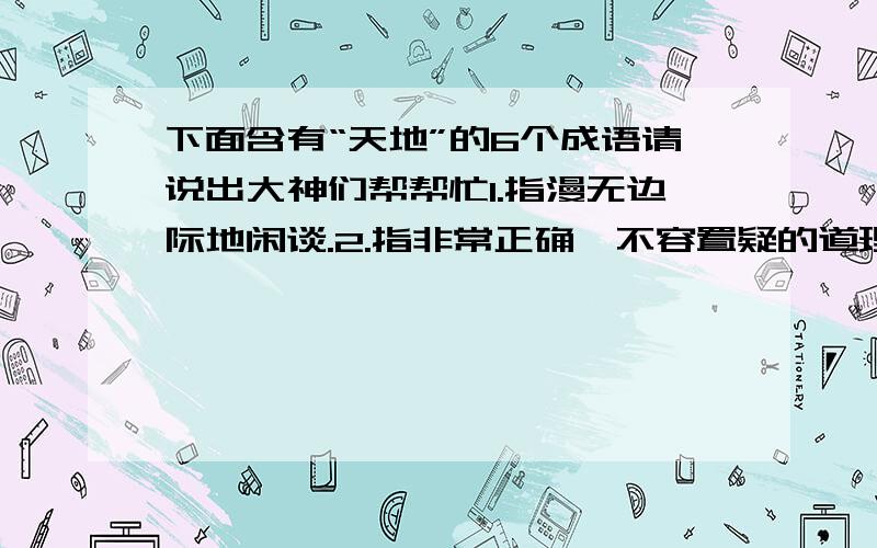 下面含有“天地”的6个成语请说出大神们帮帮忙1.指漫无边际地闲谈.2.指非常正确,不容置疑的道理.3.指前所未有,有史以来.4.形容心情愉快,非常高兴.5.指存在的时间跟天地一样长.6.形容形象