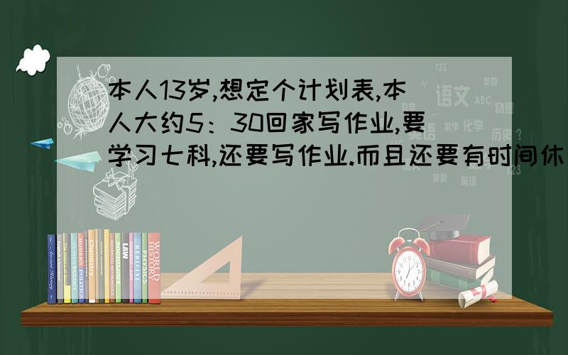 本人13岁,想定个计划表,本人大约5：30回家写作业,要学习七科,还要写作业.而且还要有时间休息,锻炼,上网聊天,请大家帮定制个计划.双休日要补数学英语,大约补到11：30,12点半吃晚饭,还要有