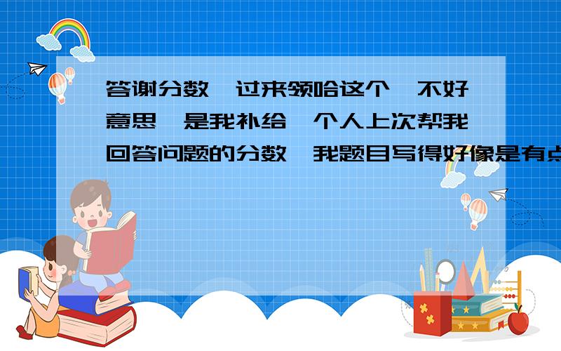 答谢分数,过来领哈这个,不好意思,是我补给一个人上次帮我回答问题的分数,我题目写得好像是有点迷茫