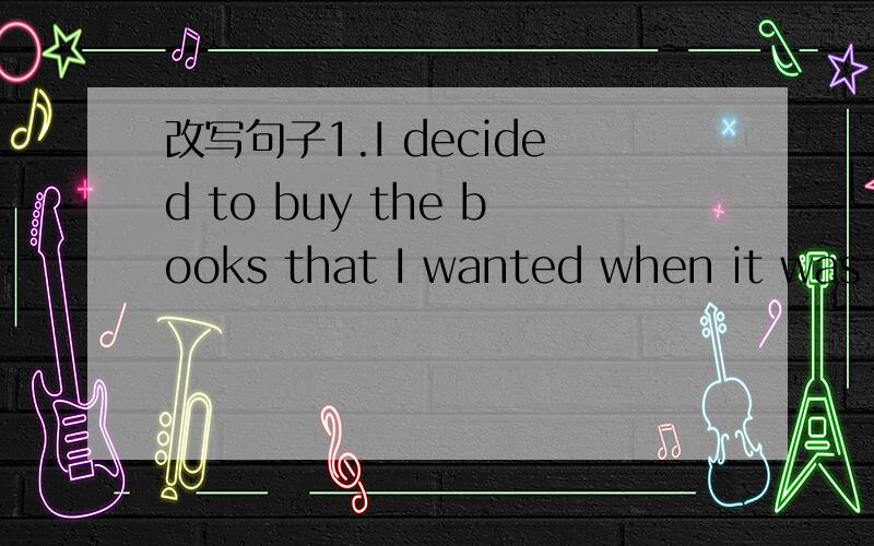 改写句子1.I decided to buy the books that I wanted when it was 5 o‘ clock.I ( )decided which books to buy()it was 5 o’ clock.2.But some books would cost more than I have.But I didn’t（）to buy some books.