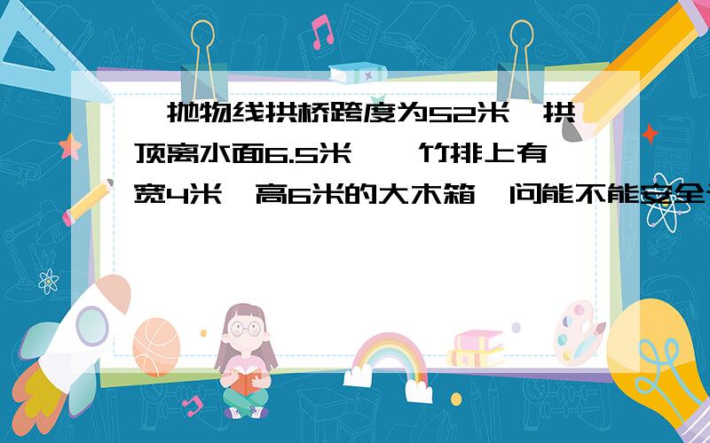 一抛物线拱桥跨度为52米,拱顶离水面6.5米,一竹排上有宽4米,高6米的大木箱,问能不能安全通过?(求数学证明)