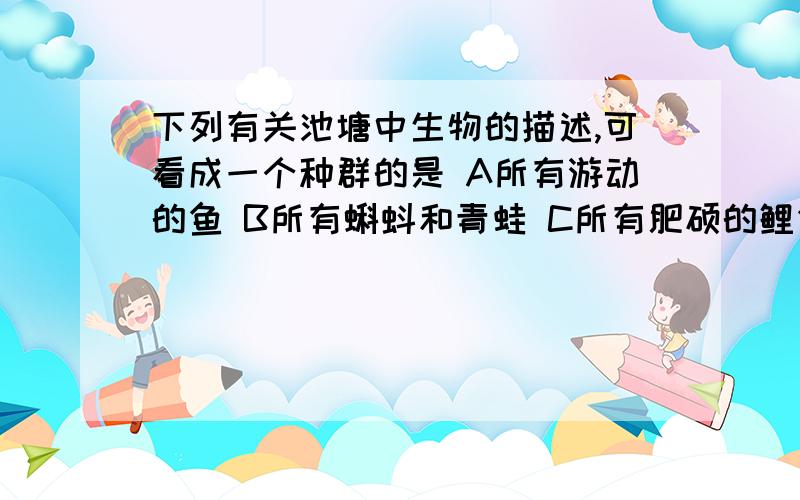 下列有关池塘中生物的描述,可看成一个种群的是 A所有游动的鱼 B所有蝌蚪和青蛙 C所有肥硕的鲤鱼 D所有水草