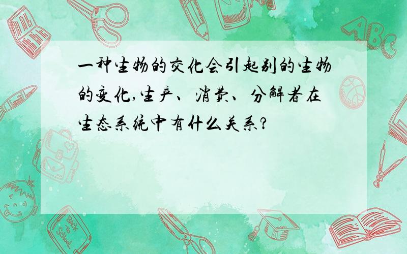 一种生物的交化会引起别的生物的变化,生产、消费、分解者在生态系统中有什么关系?