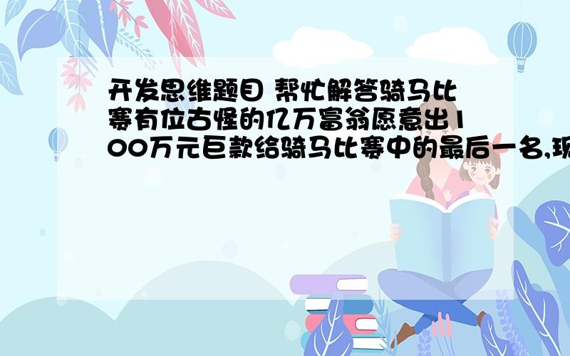 开发思维题目 帮忙解答骑马比赛有位古怪的亿万富翁愿意出100万元巨款给骑马比赛中的最后一名,现有10名选手参加竞赛,但是他们都对富翁提出的骑得最慢者获胜的竞赛条件感到为难.“我们