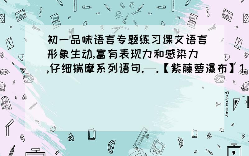 初一品味语言专题练习课文语言形象生动,富有表现力和感染力,仔细揣摩系列语句.—.【紫藤萝瀑布】1.“只见一片辉煌淡紫色,像一条瀑布,从空中垂下,不见其发端,也不见其终极.”______________