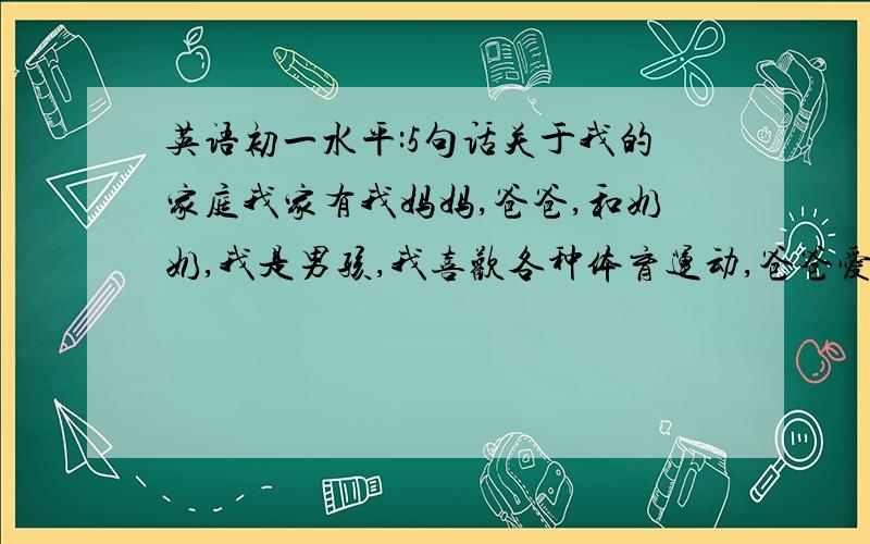 英语初一水平:5句话关于我的家庭我家有我妈妈,爸爸,和奶奶,我是男孩,我喜欢各种体育运动,爸爸爱好看报,妈妈爱旅游,奶奶爱热闹,我们日子过得很美满,很幸福,很和睦!