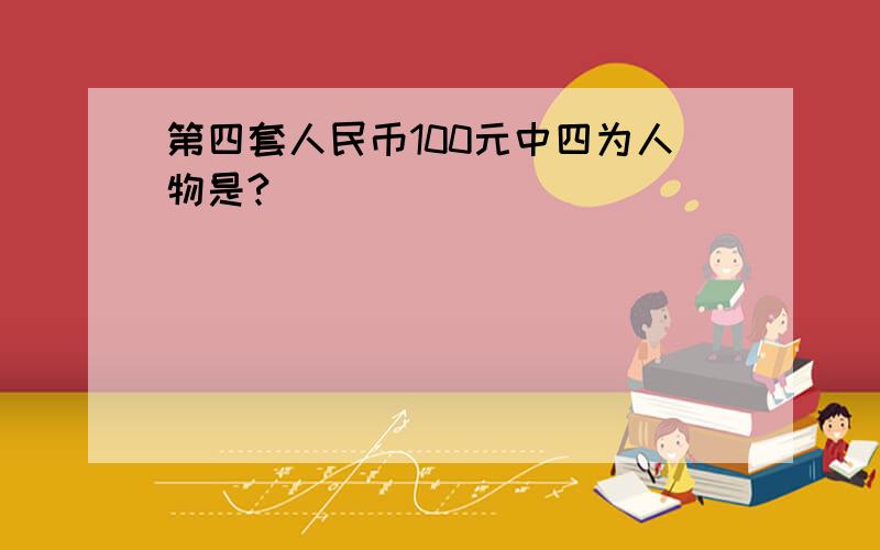 第四套人民币100元中四为人物是?