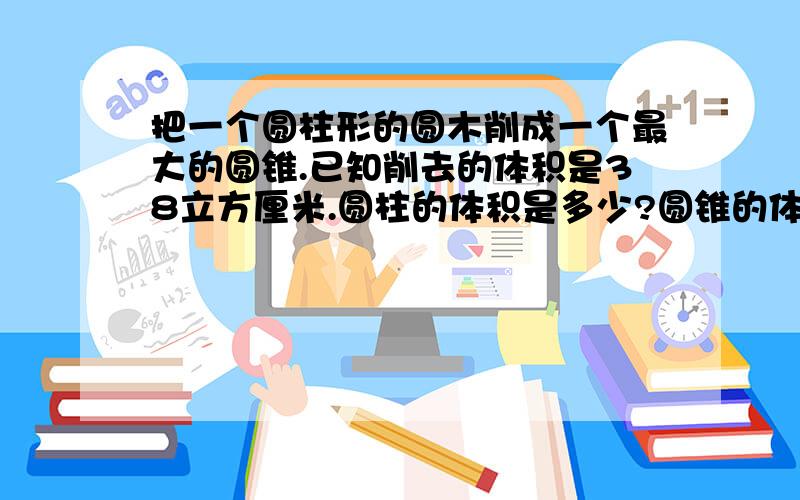 把一个圆柱形的圆木削成一个最大的圆锥.已知削去的体积是38立方厘米.圆柱的体积是多少?圆锥的体积是多少