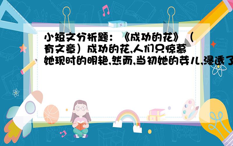 小短文分析题：《成功的花》（有文章）成功的花,人们只惊慕她现时的明艳,然而,当初她的芽儿,浸透了奋斗的泪泉,洒遍了牺牲的血雨 1.这首诗描写的对象是什么?诗中哪一句形象的突出了花