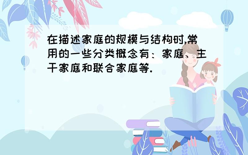 在描述家庭的规模与结构时,常用的一些分类概念有：家庭、主干家庭和联合家庭等.