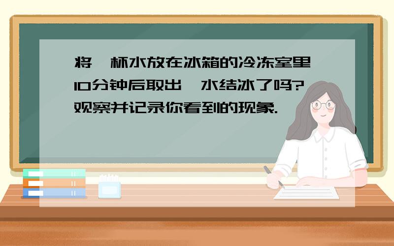 将一杯水放在冰箱的冷冻室里,10分钟后取出,水结冰了吗?观察并记录你看到的现象.