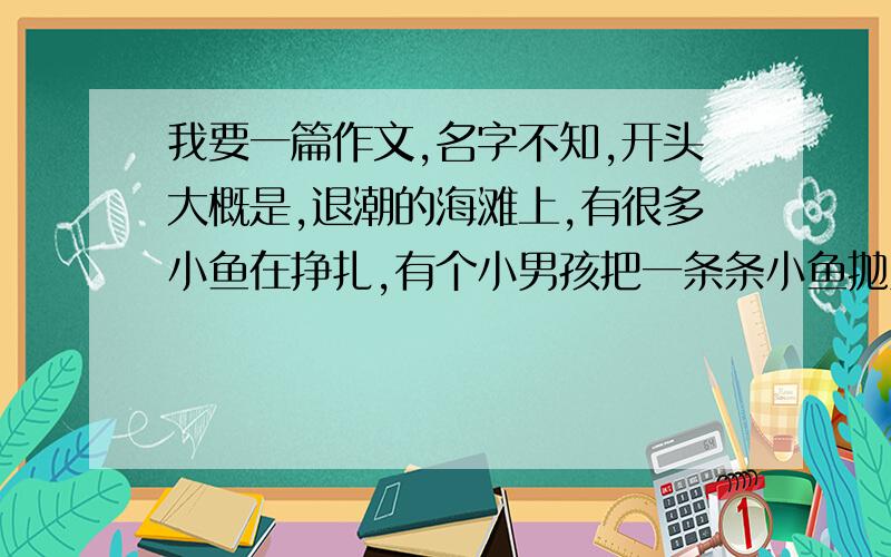 我要一篇作文,名字不知,开头大概是,退潮的海滩上,有很多小鱼在挣扎,有个小男孩把一条条小鱼抛入大海,旁人问：这么多谁在乎?男孩回答：小鱼在乎.后面还有很长的一大段,这篇文章一共写