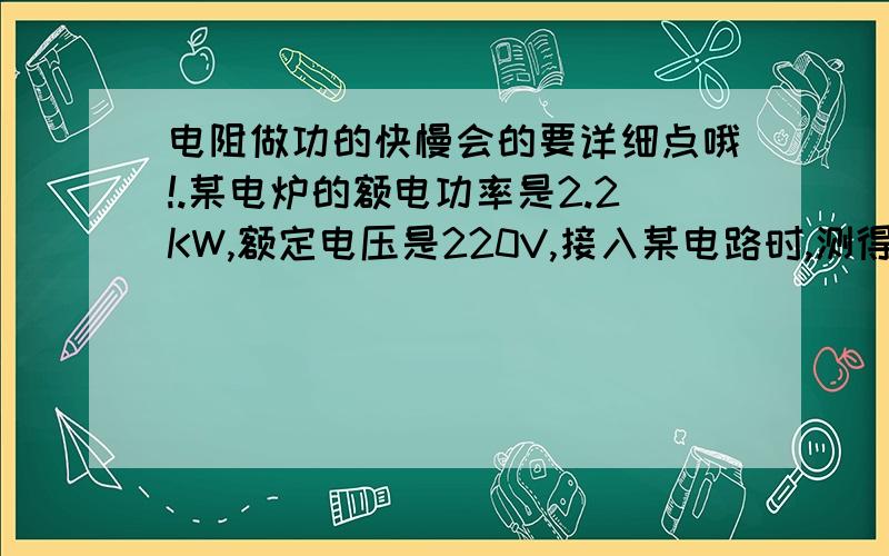 电阻做功的快慢会的要详细点哦!.某电炉的额电功率是2.2KW,额定电压是220V,接入某电路时,测得通过它的电流为8A,求此电炉的电阻和实际功率是多少?记住哦!要详细!公式的运用!不详细的就省了!